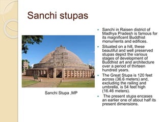 Sanchi stupas
 Sanchi in Raisen district of
Madhya Pradesh is famous for
its magnificent Buddhist
monuments and edifices.
 Situated on a hill, these
beautiful and well preserved
stupas depict the various
stages of development of
Buddhist art and architecture
over a period of thirteen
hundred years.
 The Great Stupa is 120 feet
across (36.6 meters) and,
excluding the railing and
umbrella, is 54 feet high
(16.46 meters).
 The present stupa encases
an earlier one of about half its
present dimensions.
Sanchi Stupa ,MP
 