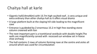 Chaitya hall at karle
• Gigantic hall(14mx46m) with 13.7m high vaulted roof , is very unique and
extra ordinary than other chaitya hall as it offers visual drama
• A large platform built at the sloping hill side leading to the magnificent
cave
• Entrance is guideded by 2 enormous 15.2 m high free standing stone
column crowned with lion
• The next important part is a trantitional vestibule with double height.The
walls are magnificiently carved with recessed sun window set in hoese
shoe archway
• The hall contains 2 rows of column forming nave at the centre and aisles all
around which was used for circumbulation
 