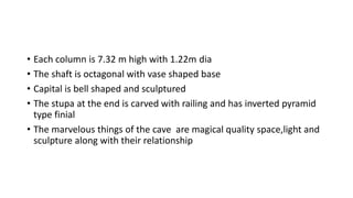 • Each column is 7.32 m high with 1.22m dia
• The shaft is octagonal with vase shaped base
• Capital is bell shaped and sculptured
• The stupa at the end is carved with railing and has inverted pyramid
type finial
• The marvelous things of the cave are magical quality space,light and
sculpture along with their relationship
 