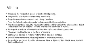 Vihara
• These are the residential places of the buddhist priests.
• They consist of a main-hall entered by a door-way.
• They also contain the assembly hall, dining chambers.
• From the halls deep into the rocks, cells are provided for meditation.
• The shrines contains beautiful figures of Buddha and the walls of the antechamber depict
the stories based on Buddha's life and fine frescoes as in case of Ajanta.
• Some great structural viharas were about 60m high covered with glazed tiles.
• Pillars were richly chiseled in the form of dragons.
• Beams were painted in red and rafter with all colors of rainbow.
• Viharas were literally the pleasure gardens of monastic precincts.
• Some of the important Buddhist viharas are those at Ajanta, Ellora. Nasik, Karle, Kanheri,
Bagh and Badami.
 