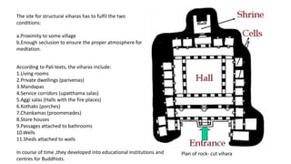 Plan of rock- cut vihara
The site for structural viharas has to fulfil the two
conditions:
a.Proximity to some village
b.Enough seclusion to ensure the proper atmosphere for
medtation.
According to Pali texts, the viharas include:
1.Living rooms
2.Private dwellings (parivenas)
3.Mandapas
4.Service corridors (upatthama salas)
5.Aggi salas (Halls with the fire places)
6.Kothaks (porches)
7.Chankamas (proomenades)
8.Store houses
9.Passages attached to bathrooms
10.Wells
11.Sheds attached to walls
In course of time ,they developed into educational institutions and
centres for Buddhists.
 
