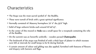 Characteristics
• The Stupa was the most sacred symbol of the Buddha.
• These were tumuli of brick with a great spiritual significance.
• Normally consisted of: Masonry hemisphere 70’ 0” dia.,35’0” high.
• Solid of large unburnt bricks each around 16”x10”x3”.
• In the center of this mound or Anda was a small space for a receptacle containing the relic
of the Buddha.
• On the summit was an honorific umbrella – wooden parasol Chattrayashti.
• The brickwork of the stupa was finished of with a thick layer of plaster in which recesses
were left at intervals for small lamps to be lit during festivals
• A certain amount of colour and gilding was also applied, furnished with festoons of flowers
and drapery with banners and flags.
 