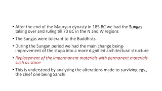 • After the end of the Mauryan dynasty in 185 BC we had the Sungas
taking over and ruling till 70 BC in the N and W regions
• The Sungas were tolerant to the Buddhists
• During the Sungan period we had the main change being-
improvement of the stupa into a more dignified architectural structure
• Replacement of the impermanent materials with permanent materials
such as stone
• This is understood by analysing the alterations made to surviving egs.,
the chief one being Sanchi
 