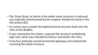 • The 'Great Stupa' at Sanchi is the oldest stone structure in India and
was originally commissioned by the emperor Ashoka the Great in the
3rd century BCE.
• Its nucleus was a simple hemispherical brick structure built over the
relics of the Buddha.
• It was crowned by the chatra, a parasol-like structure symbolizing
high rank, which was intended to honour and shelter the relics.
• It has four profusely carved ornamental gateways and a balustrade
encircling the whole structure.
 