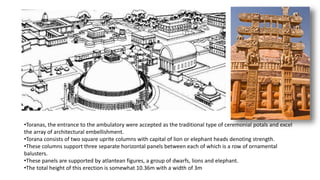•Toranas, the entrance to the ambulatory were accepted as the traditional type of ceremonial potals and excel
the array of architectural embellishment.
•Torana consists of two square uprite columns with capital of lion or elephant heads denoting strength.
•These columns support three separate horizontal panels between each of which is a row of ornamental
balusters.
•These panels are supported by atlantean figures, a group of dwarfs, lions and elephant.
•The total height of this erection is somewhat 10.36m with a width of 3m
 