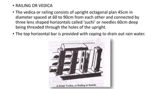 • RAILING OR VEDICA
• The vedica or railing consists of upright octagonal plan 45cm in
diameter spaced at 60 to 90cm from each other and connected by
three lens shaped horizontals called ‘suchi’ or needles 60cm deep
being threaded through the holes of the upright.
• The top horizontal bar is provided with coping to drain out rain water.
 