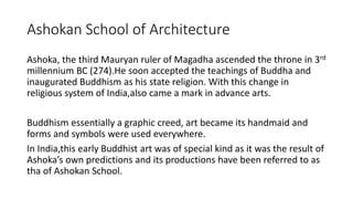 Ashokan School of Architecture
Ashoka, the third Mauryan ruler of Magadha ascended the throne in 3rd
millennium BC (274).He soon accepted the teachings of Buddha and
inaugurated Buddhism as his state religion. With this change in
religious system of India,also came a mark in advance arts.
Buddhism essentially a graphic creed, art became its handmaid and
forms and symbols were used everywhere.
In India,this early Buddhist art was of special kind as it was the result of
Ashoka’s own predictions and its productions have been referred to as
tha of Ashokan School.
 