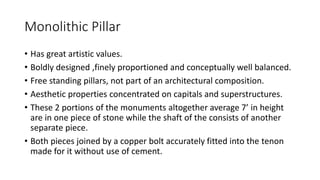 Monolithic Pillar
• Has great artistic values.
• Boldly designed ,finely proportioned and conceptually well balanced.
• Free standing pillars, not part of an architectural composition.
• Aesthetic properties concentrated on capitals and superstructures.
• These 2 portions of the monuments altogether average 7’ in height
are in one piece of stone while the shaft of the consists of another
separate piece.
• Both pieces joined by a copper bolt accurately fitted into the tenon
made for it without use of cement.
 