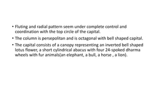 • Fluting and radial pattern seem under complete control and
coordination with the top circle of the capital.
• The column is persepolitan and is octagonal with bell shaped capital.
• The capital consists of a canopy representing an inverted bell shaped
lotus flower, a short cylindrical abacus with four 24-spoked dharma
wheels with fur animals(an elephant, a bull, a horse , a lion).
 