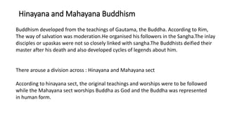 Hinayana and Mahayana Buddhism
Buddhism developed from the teachings of Gautama, the Buddha. According to Rim,
The way of salvation was moderation.He organised his followers in the Sangha.The inlay
disciples or upaskas were not so closely linked with sangha.The Buddhists deified their
master after his death and also developed cycles of legends about him.
There arouse a division across : Hinayana and Mahayana sect
According to hinayana sect, the original teachings and worships were to be followed
while the Mahayana sect worships Buddha as God and the Buddha was represented
in human form.
 