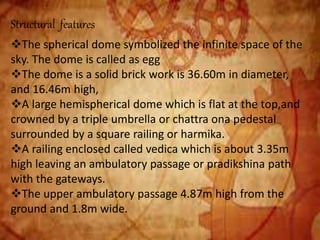 Structural features
The spherical dome symbolized the infinite space of the
sky. The dome is called as egg
The dome is a solid brick work is 36.60m in diameter,
and 16.46m high,
A large hemispherical dome which is flat at the top,and
crowned by a triple umbrella or chattra ona pedestal
surrounded by a square railing or harmika.
A railing enclosed called vedica which is about 3.35m
high leaving an ambulatory passage or pradikshina path
with the gateways.
The upper ambulatory passage 4.87m high from the
ground and 1.8m wide.
 