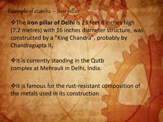 Example of stamba – iron pillar
The Iron pillar of Delhi is 23 feet 8 inches high
(7.2 metres) with 16 inches diameter structure, was
constructed by a "King Chandra", probably by
Chandragupta II,
It is currently standing in the Qutb
complex at Mehrauli in Delhi, India.
It is famous for the rust-resistant composition of
the metals used in its construction.
 