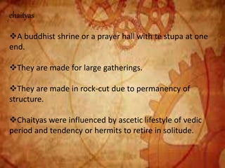 chaityas
A buddhist shrine or a prayer hall with te stupa at one
end.
They are made for large gatherings.
They are made in rock-cut due to permanency of
structure.
Chaityas were influenced by ascetic lifestyle of vedic
period and tendency or hermits to retire in solitude.
 