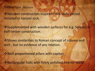 Architectural features
Wooden construction inspired from vedic period
imitated in natural rock.
Supplemented with wooden surfaces for e.g. Screens or
half timber construction.
Shows similarities to Roman concept of column and
arch , but no evidence of any relation.
Well proportioned pillars with capitals.
Rectangular halls with finely polished interior walls.
 