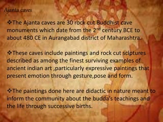 Ajanta caves
The Ajanta caves are 30 rock cut Buddhist cave
monuments which date from the 2nd century BCE to
about 480 CE in Aurangabad district of Maharashtra.
These caves include paintings and rock cut sclptures
described as among the finest surviving examples of
ancient indian art ,particularly expressive paintings that
present emotion through gesture,pose and form.
The paintings done here are didactic in nature meant to
inform the community about the budda’s teachings and
the life through successive births.
 