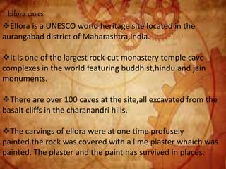Ellora caves
Ellora is a UNESCO world heritage site located in the
aurangabad district of Maharashtra,India.
It is one of the largest rock-cut monastery temple cave
complexes in the world featuring buddhist,hindu and jain
monuments.
There are over 100 caves at the site,all excavated from the
basalt cliffs in the charanandri hills.
The carvings of ellora were at one time profusely
painted.the rock was covered with a lime plaster whaich was
painted. The plaster and the paint has survived in places.
 