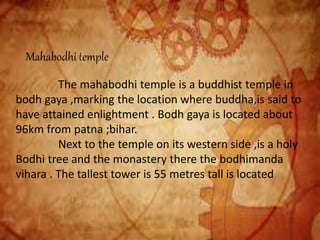 Mahabodhi temple
The mahabodhi temple is a buddhist temple in
bodh gaya ,marking the location where buddha,is said to
have attained enlightment . Bodh gaya is located about
96km from patna ;bihar.
Next to the temple on its western side ,is a holy
Bodhi tree and the monastery there the bodhimanda
vihara . The tallest tower is 55 metres tall is located
 