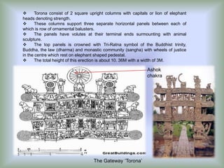 
Torona consist of 2 square upright columns with capitals or lion of elephant
heads denoting strength.

These columns support three separate horizontal panels between each of
which is row of ornamental balusters.

The panels have volutes at their terminal ends surmounting with animal
sculpture.

The top panels is crowned with Tri-Ratna symbol of the Buddhist trinity,
Buddha, the law (dharma) and monastic community (sangha) with wheels of justice
in the centre which rest on elephant shaped pedestal.

The total height of this erection is about 10. 36M with a width of 3M.

Ashok
chakra

The Gateway ‘Torona’

 