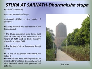 STUPA AT SARNATH-Dharmaksha stupa
built in 7th centaury
 a commemorative Stupa,
 situated
Benares.

6.5KM

to

the

north

of

built by Ashoka and later rebuilt in the
Gupta period.
The Stupa consist of large tower built
in stone masonry at the basement for a
height of 13M and in brick masonry
above for a height 34M.
The facing of stone basement has 8
niches,
 a line of sculptured ornaments.run
below it
 these niches were mostly provided to
erect Buddha’s statue. Delicately carved
with beautiful floral and geo-metrical
patterns.

Site Map

 