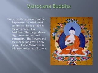 Known as the supreme Buddha.
Represents the wisdom of
emptiness. He is placed at
the center of all five
Buddhas. The image shows
high concentration and
tranquility. The flowers and
the meditation gives a very
peaceful vibe. Vairocana is
white representing all colors.
 