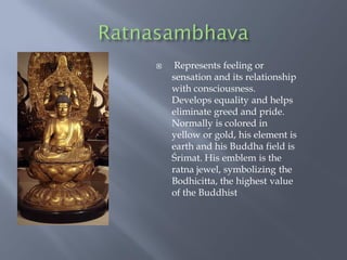  Represents feeling or
sensation and its relationship
with consciousness.
Develops equality and helps
eliminate greed and pride.
Normally is colored in
yellow or gold, his element is
earth and his Buddha field is
Śrimat. His emblem is the
ratna jewel, symbolizing the
Bodhicitta, the highest value
of the Buddhist
 