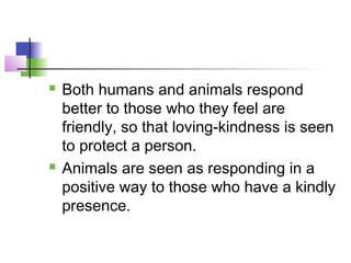  Both humans and animals respond
better to those who they feel are
friendly, so that loving-kindness is seen
to protect a person.
 Animals are seen as responding in a
positive way to those who have a kindly
presence.
 