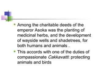  Among the charitable deeds of the
emperor Asoka was the planting of
medicinal herbs, and the development
of wayside wells and shadetrees, for
both humans and animals .
 This accords with one of the duties of
compassionate Cakkavatti: protecting
animals and birds
 