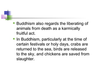  Buddhism also regards the liberating of
animals from death as a karmically
fruitful act.
 In Buddhism, particularly at the time of
certain festivals or holy days, crabs are
returned to the sea, birds are released
to the sky, and chickens are saved from
slaughter.
 