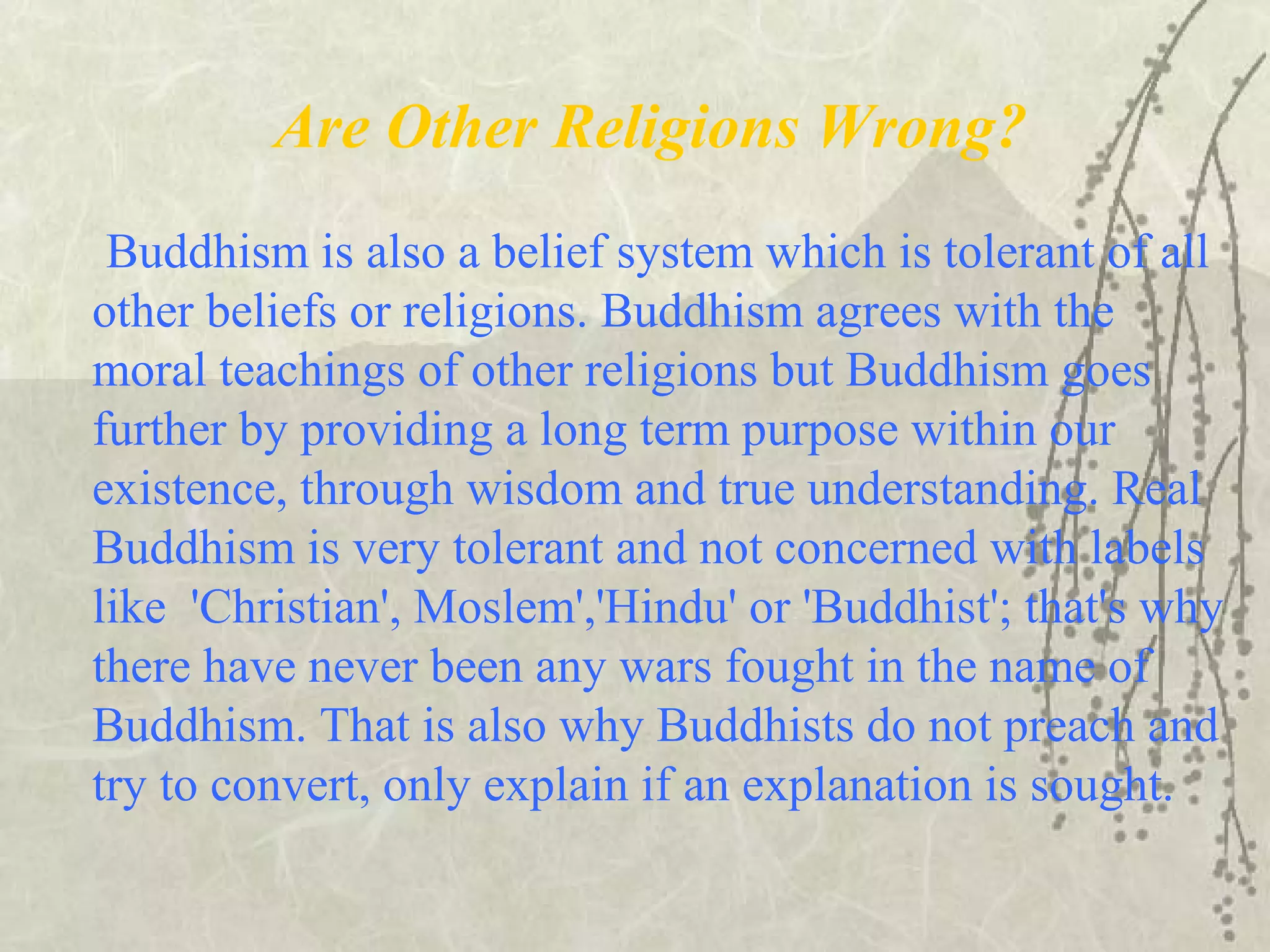 Are Other Religions Wrong?
Buddhism is also a belief system which is tolerant of all
other beliefs or religions. Buddhism agrees with the
moral teachings of other religions but Buddhism goes
further by providing a long term purpose within our
existence, through wisdom and true understanding. Real
Buddhism is very tolerant and not concerned with labels
like 'Christian', Moslem','Hindu' or 'Buddhist'; that's why
there have never been any wars fought in the name of
Buddhism. That is also why Buddhists do not preach and
try to convert, only explain if an explanation is sought.
 