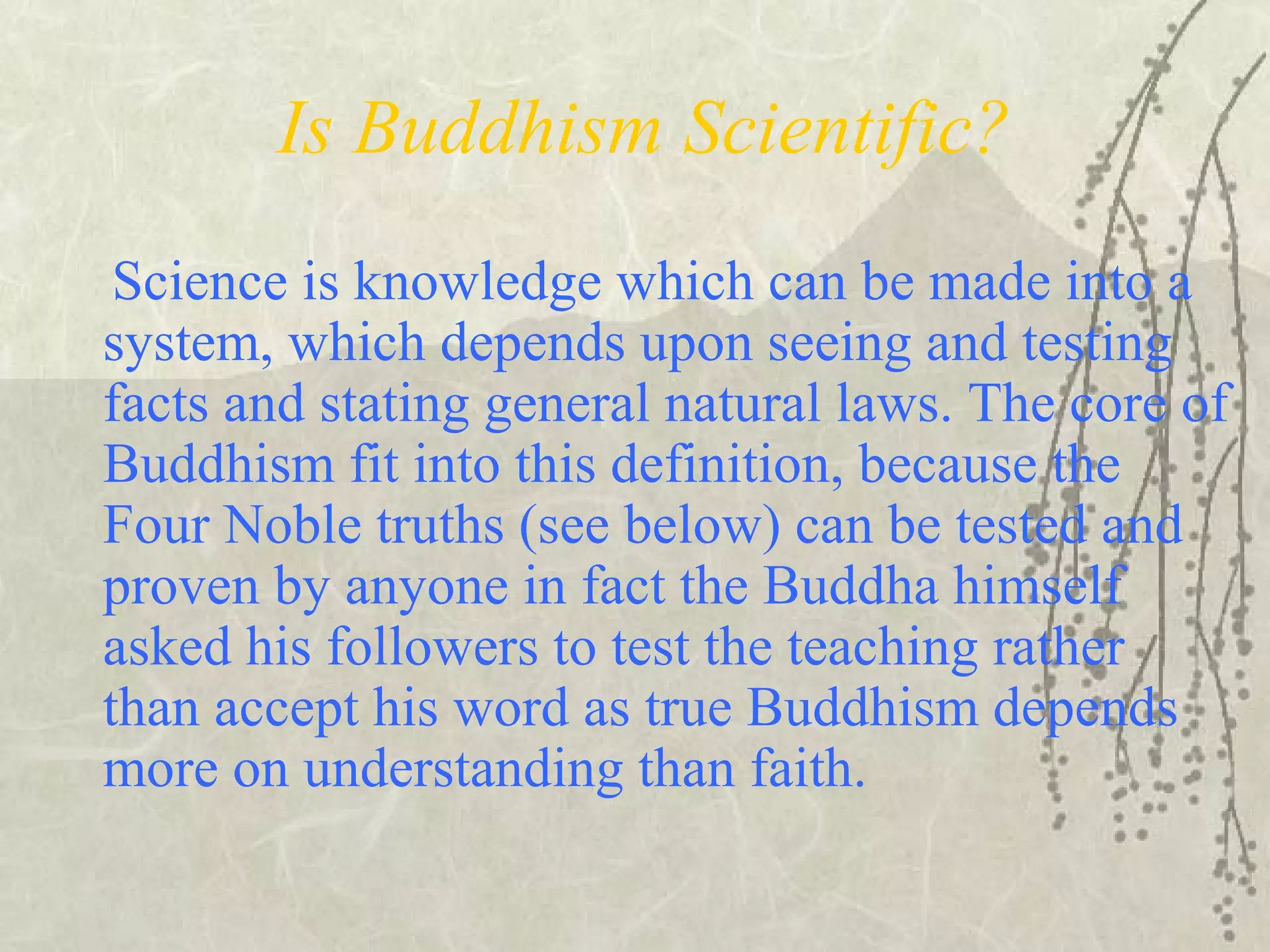 Is Buddhism Scientific?
Science is knowledge which can be made into a
system, which depends upon seeing and testing
facts and stating general natural laws. The core of
Buddhism fit into this definition, because the
Four Noble truths (see below) can be tested and
proven by anyone in fact the Buddha himself
asked his followers to test the teaching rather
than accept his word as true Buddhism depends
more on understanding than faith.
 