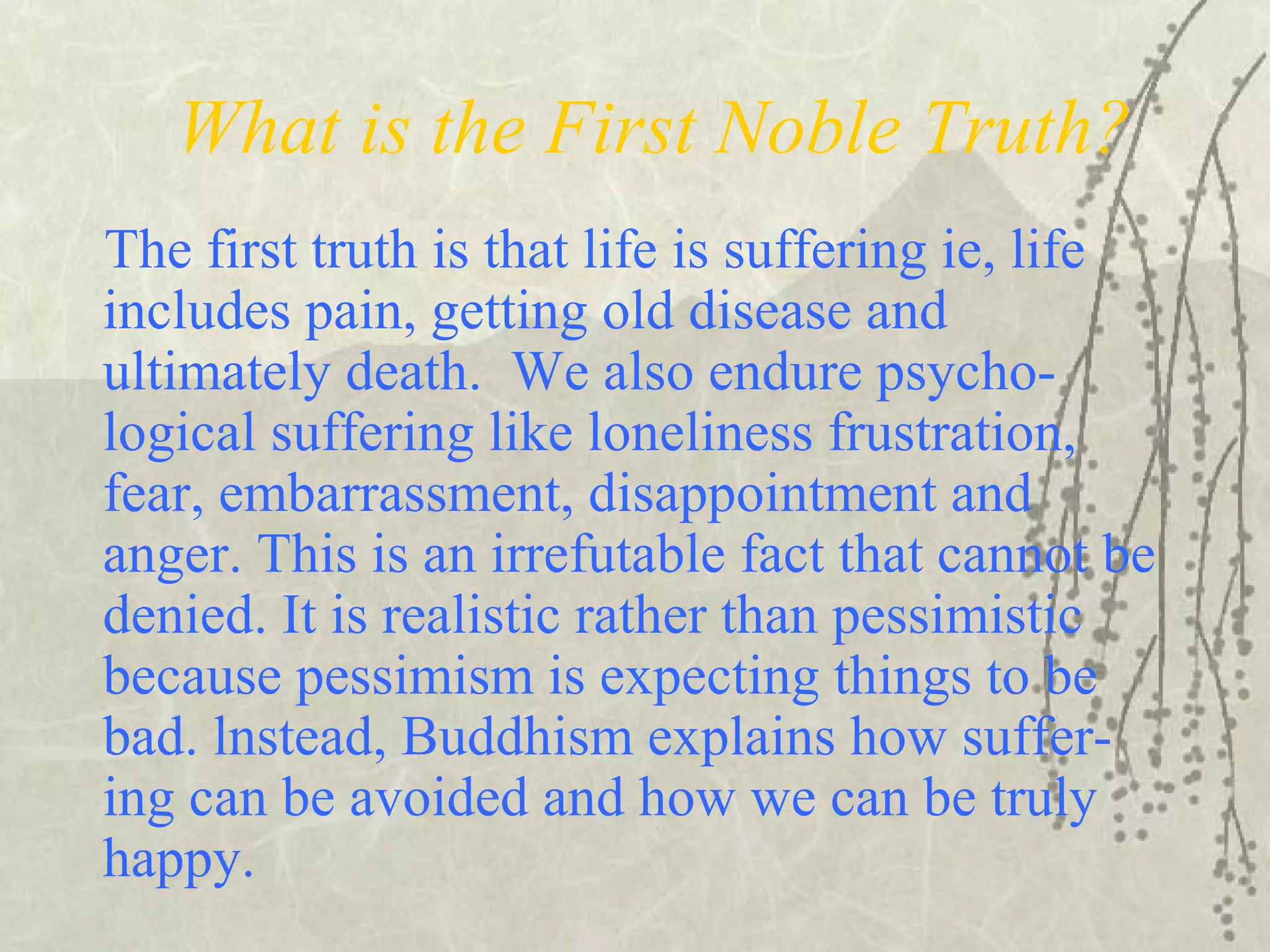 What is the First Noble Truth?
The first truth is that life is suffering ie, life
includes pain, getting old disease and
ultimately death. We also endure psycho-
logical suffering like loneliness frustration,
fear, embarrassment, disappointment and
anger. This is an irrefutable fact that cannot be
denied. It is realistic rather than pessimistic
because pessimism is expecting things to be
bad. lnstead, Buddhism explains how suffer-
ing can be avoided and how we can be truly
happy.
 