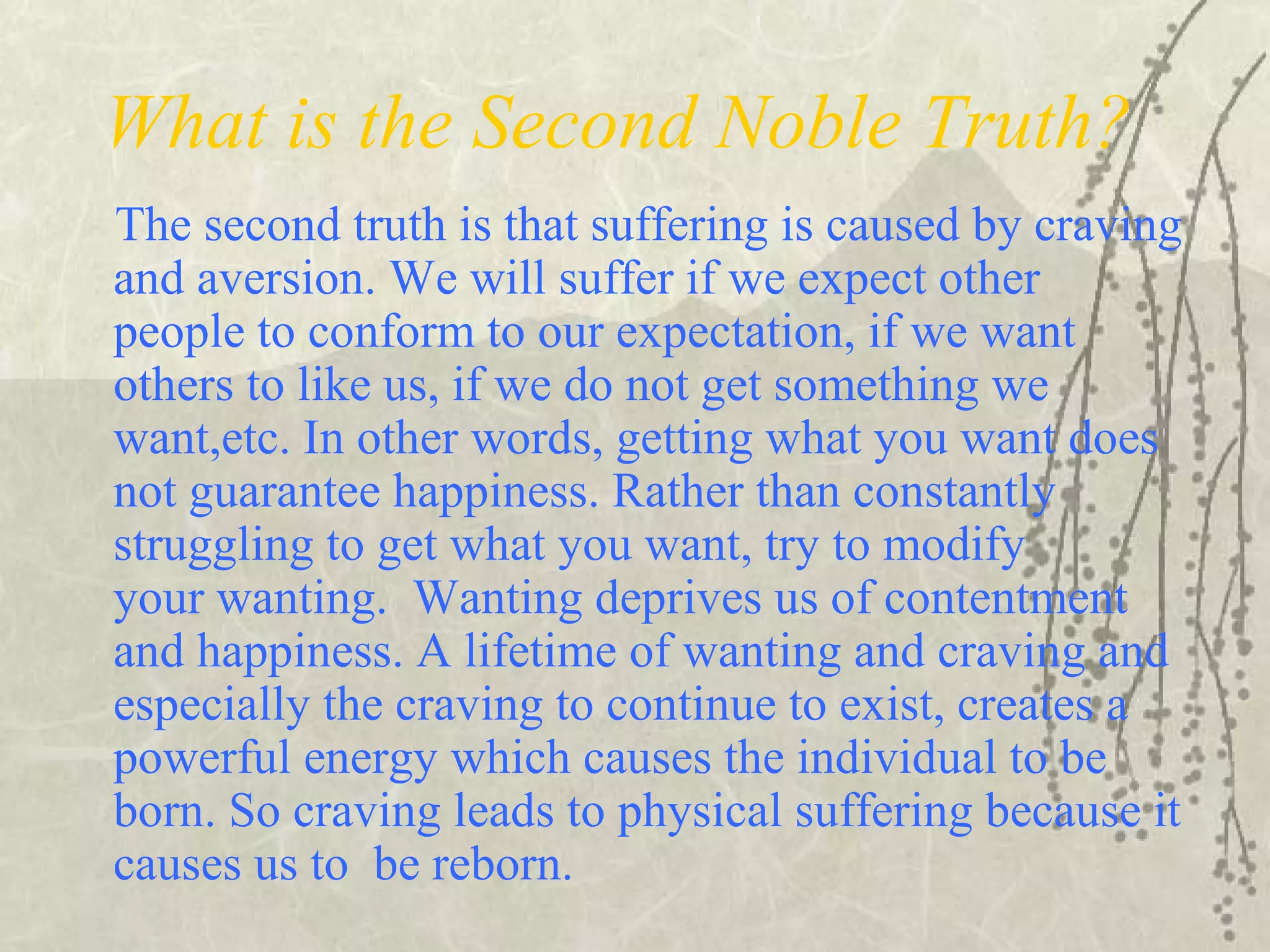 What is the Second Noble Truth?
The second truth is that suffering is caused by craving
and aversion. We will suffer if we expect other
people to conform to our expectation, if we want
others to like us, if we do not get something we
want,etc. In other words, getting what you want does
not guarantee happiness. Rather than constantly
struggling to get what you want, try to modify
your wanting. Wanting deprives us of contentment
and happiness. A lifetime of wanting and craving and
especially the craving to continue to exist, creates a
powerful energy which causes the individual to be
born. So craving leads to physical suffering because it
causes us to be reborn.
 