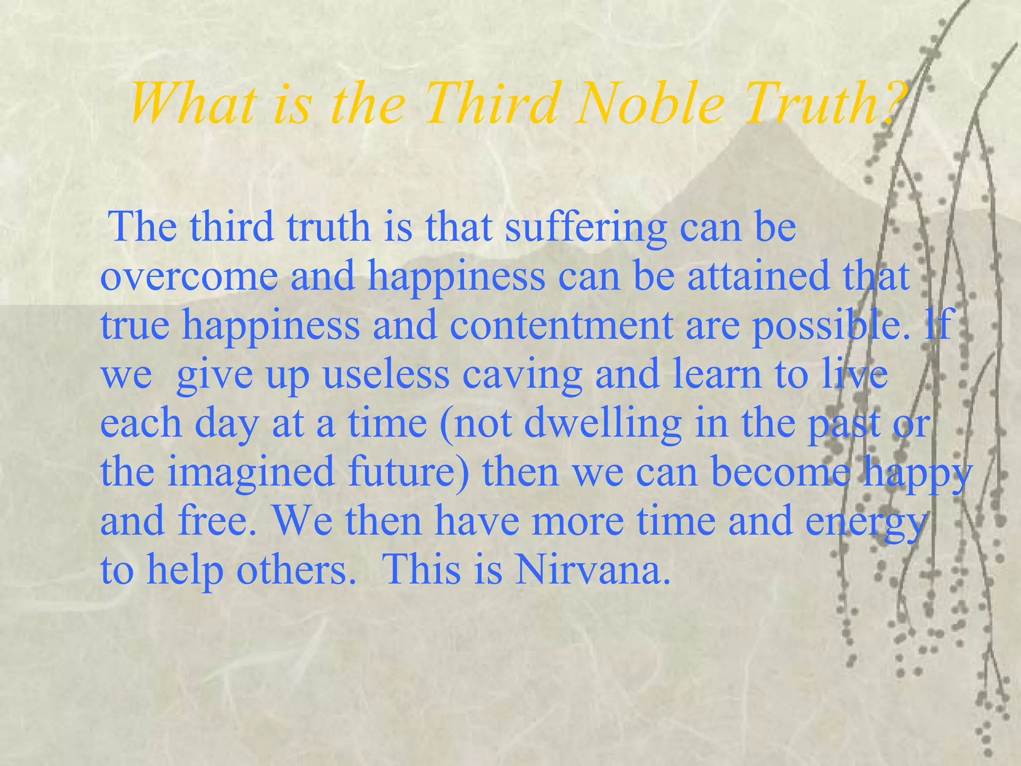 What is the Third Noble Truth?
The third truth is that suffering can be
overcome and happiness can be attained that
true happiness and contentment are possible. lf
we give up useless caving and learn to live
each day at a time (not dwelling in the past or
the imagined future) then we can become happy
and free. We then have more time and energy
to help others. This is Nirvana.
 