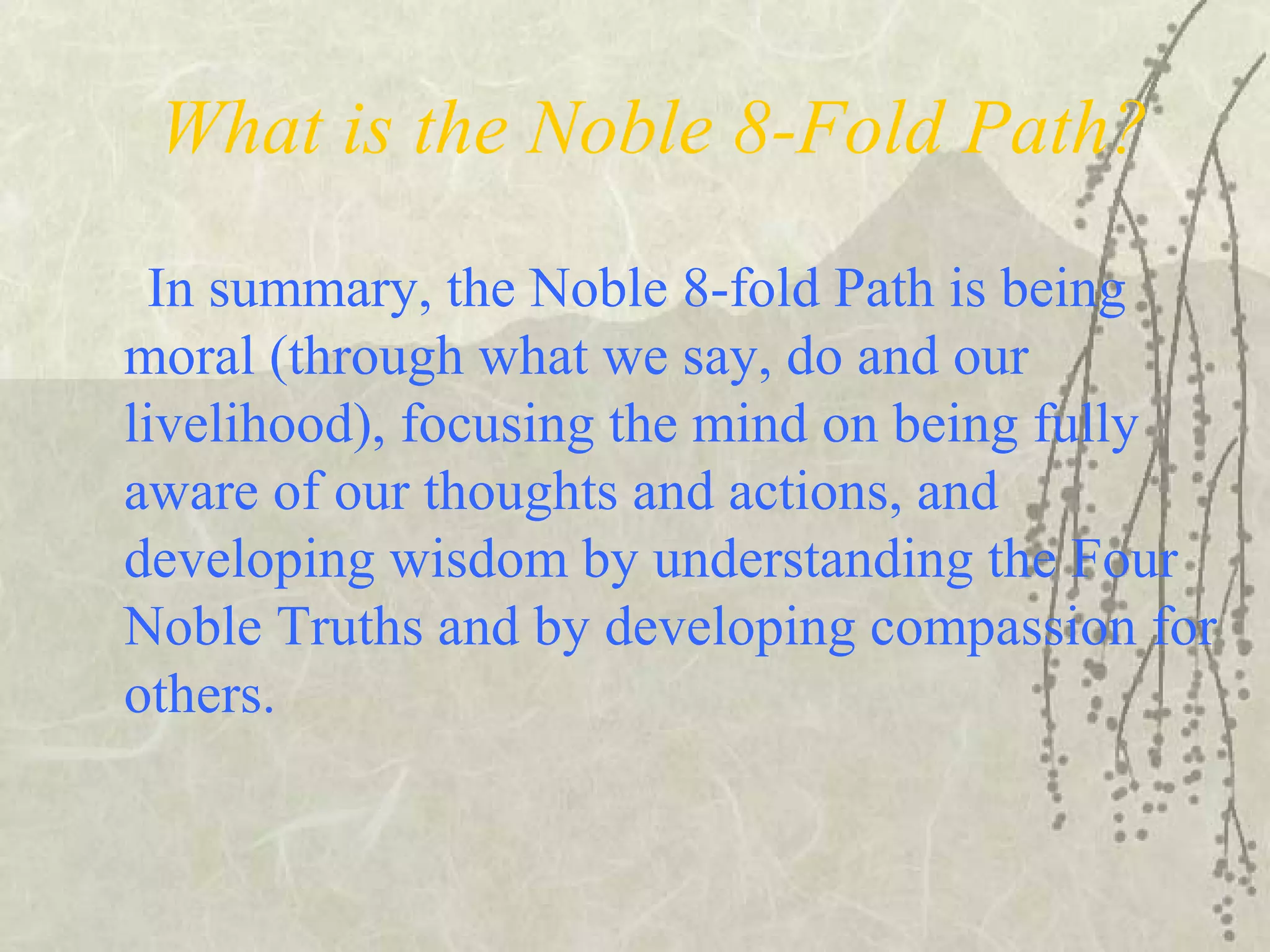 What is the Noble 8-Fold Path?
In summary, the Noble 8-fold Path is being
moral (through what we say, do and our
livelihood), focusing the mind on being fully
aware of our thoughts and actions, and
developing wisdom by understanding the Four
Noble Truths and by developing compassion for
others.
 