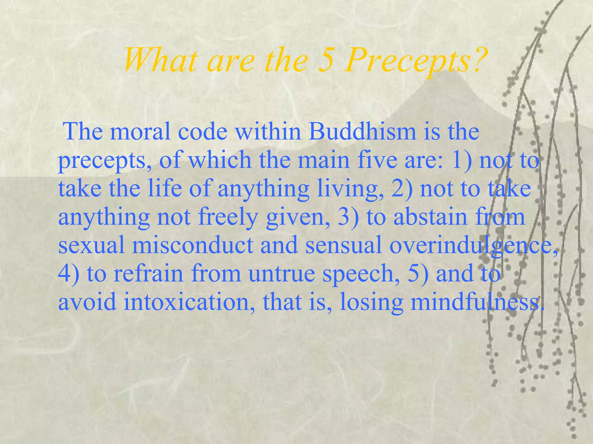What are the 5 Precepts?
The moral code within Buddhism is the
precepts, of which the main five are: 1) not to
take the life of anything living, 2) not to take
anything not freely given, 3) to abstain from
sexual misconduct and sensual overindulgence,
4) to refrain from untrue speech, 5) and to
avoid intoxication, that is, losing mindfulness.
 