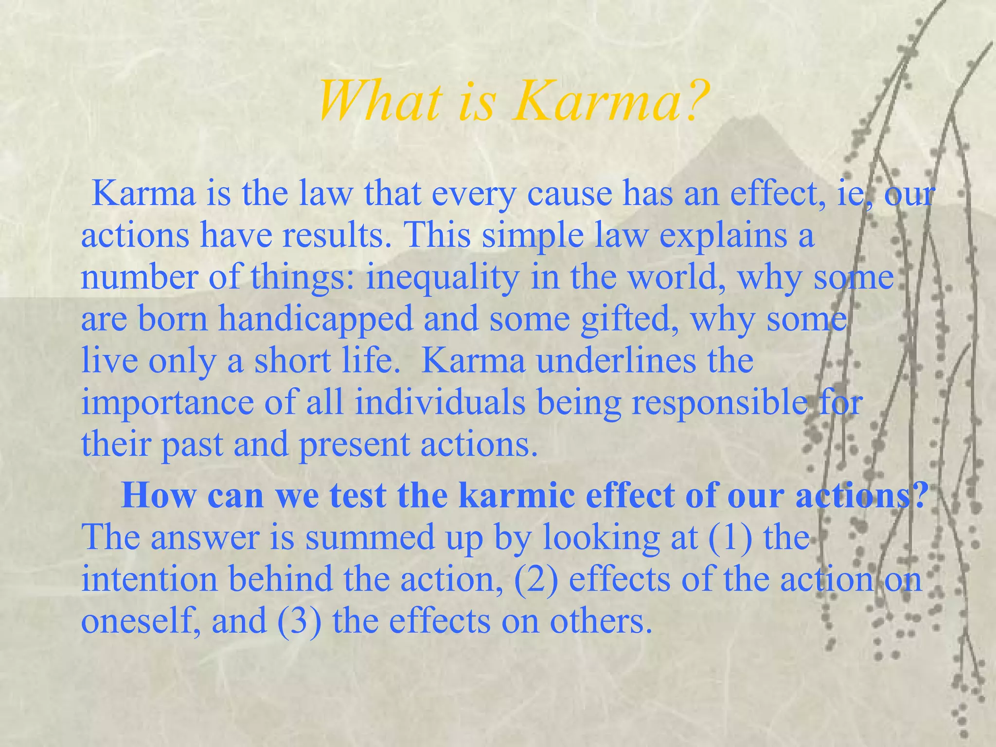 What is Karma?
Karma is the law that every cause has an effect, ie, our
actions have results. This simple law explains a
number of things: inequality in the world, why some
are born handicapped and some gifted, why some
live only a short life. Karma underlines the
importance of all individuals being responsible for
their past and present actions.
How can we test the karmic effect of our actions?
The answer is summed up by looking at (1) the
intention behind the action, (2) effects of the action on
oneself, and (3) the effects on others.
 