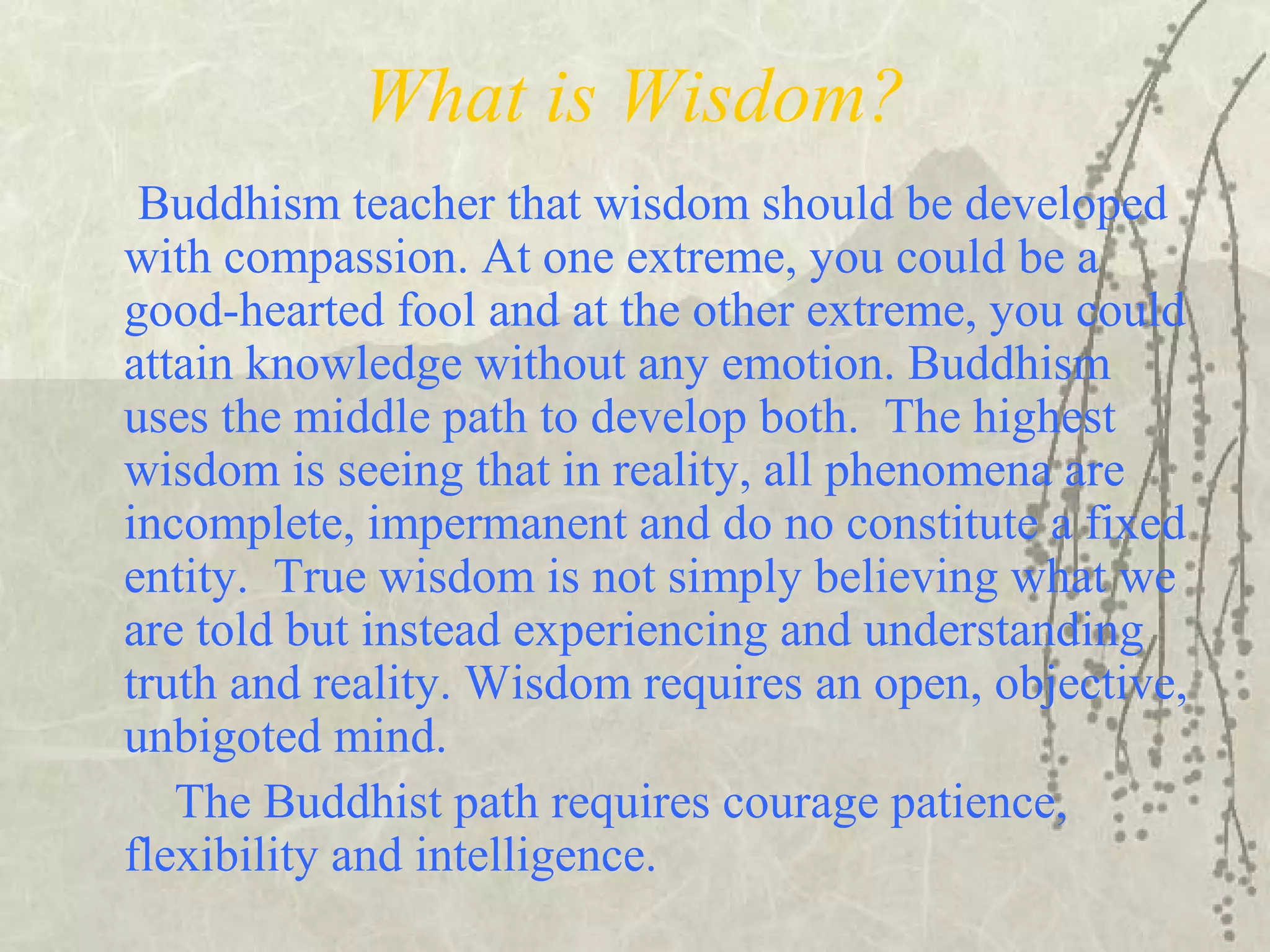 What is Wisdom?
Buddhism teacher that wisdom should be developed
with compassion. At one extreme, you could be a
good-hearted fool and at the other extreme, you could
attain knowledge without any emotion. Buddhism
uses the middle path to develop both. The highest
wisdom is seeing that in reality, all phenomena are
incomplete, impermanent and do no constitute a fixed
entity. True wisdom is not simply believing what we
are told but instead experiencing and understanding
truth and reality. Wisdom requires an open, objective,
unbigoted mind.
The Buddhist path requires courage patience,
flexibility and intelligence.
 