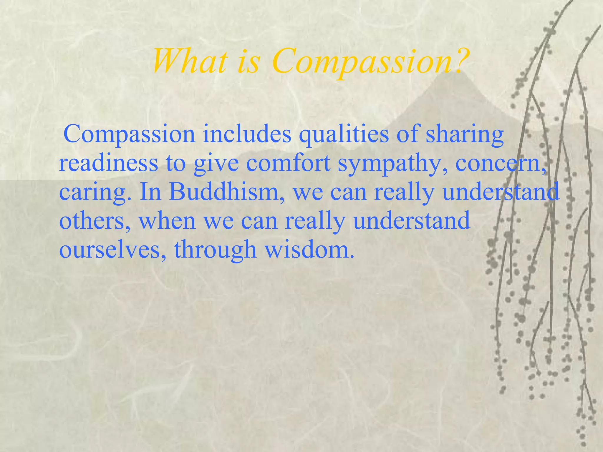 What is Compassion?
Compassion includes qualities of sharing
readiness to give comfort sympathy, concern,
caring. In Buddhism, we can really understand
others, when we can really understand
ourselves, through wisdom.
 