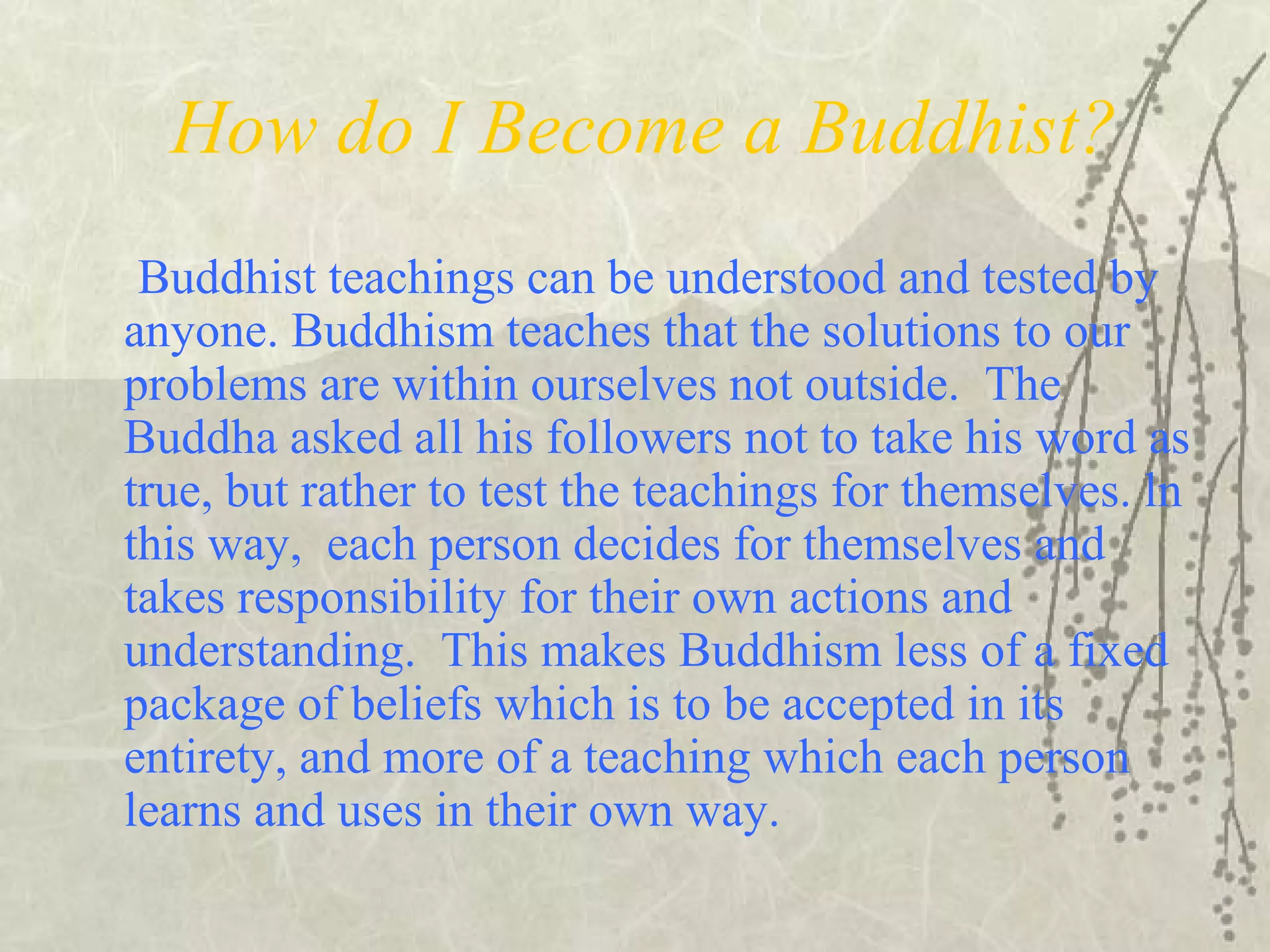 How do I Become a Buddhist?
Buddhist teachings can be understood and tested by
anyone. Buddhism teaches that the solutions to our
problems are within ourselves not outside. The
Buddha asked all his followers not to take his word as
true, but rather to test the teachings for themselves. ln
this way, each person decides for themselves and
takes responsibility for their own actions and
understanding. This makes Buddhism less of a fixed
package of beliefs which is to be accepted in its
entirety, and more of a teaching which each person
learns and uses in their own way.
 