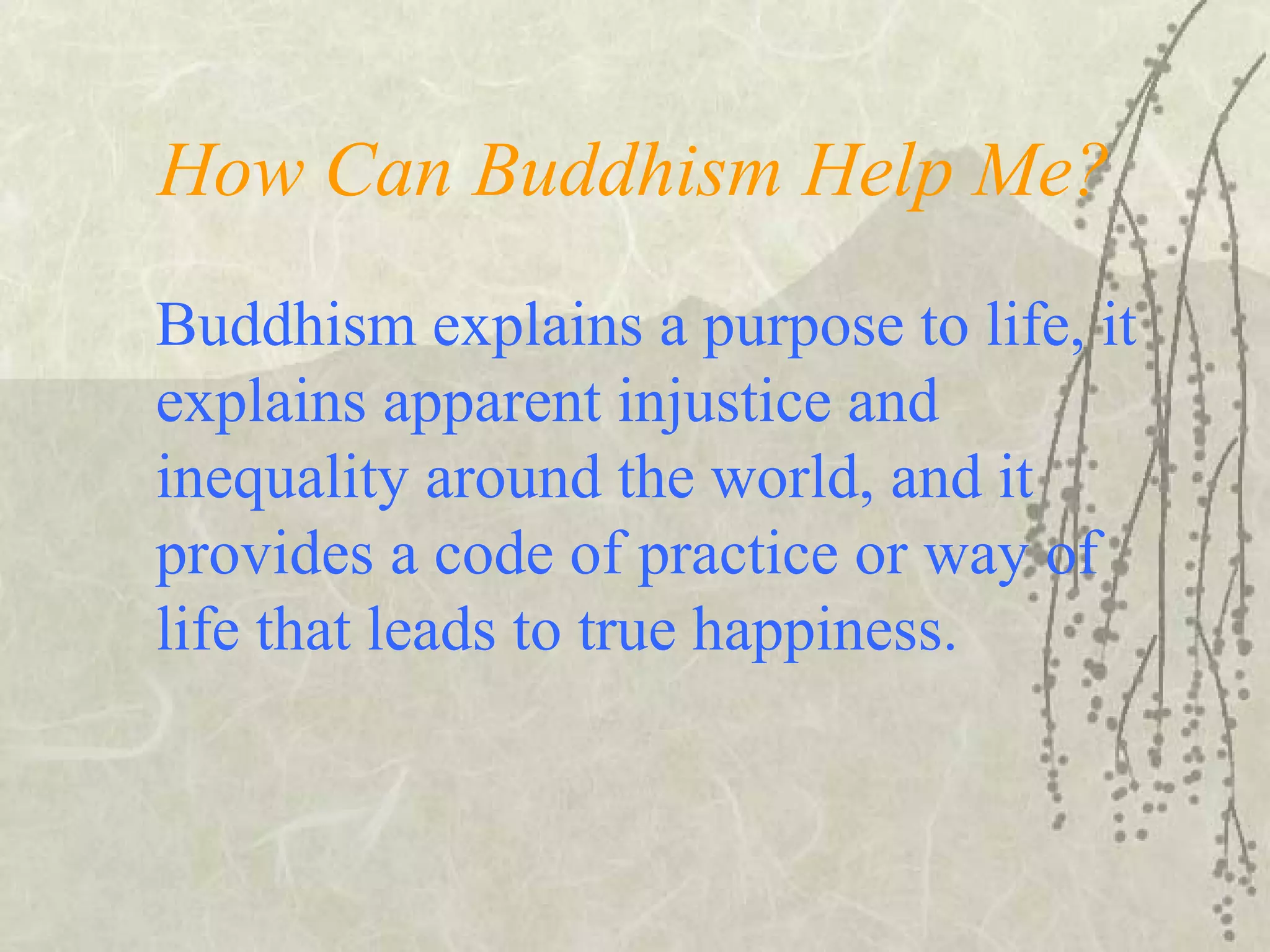 How Can Buddhism Help Me?
Buddhism explains a purpose to life, it
explains apparent injustice and
inequality around the world, and it
provides a code of practice or way of
life that leads to true happiness.
 