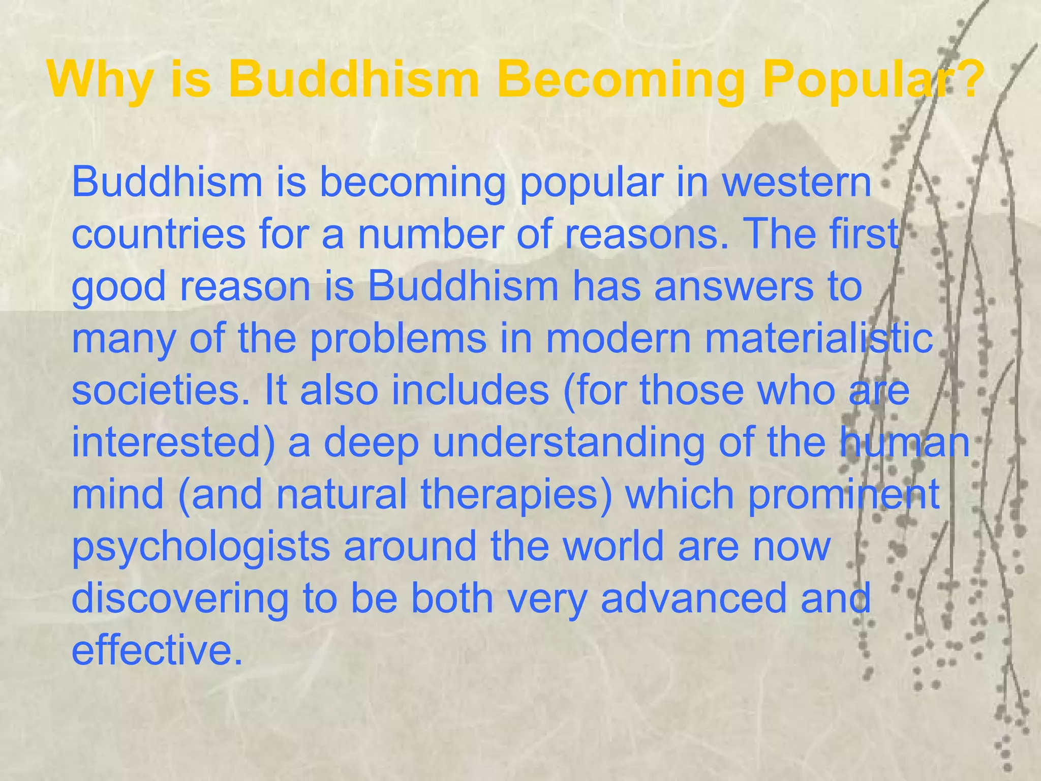 Buddhism is becoming popular in western
countries for a number of reasons. The first
good reason is Buddhism has answers to
many of the problems in modern materialistic
societies. It also includes (for those who are
interested) a deep understanding of the human
mind (and natural therapies) which prominent
psychologists around the world are now
discovering to be both very advanced and
effective.
Why is Buddhism Becoming Popular?
 
