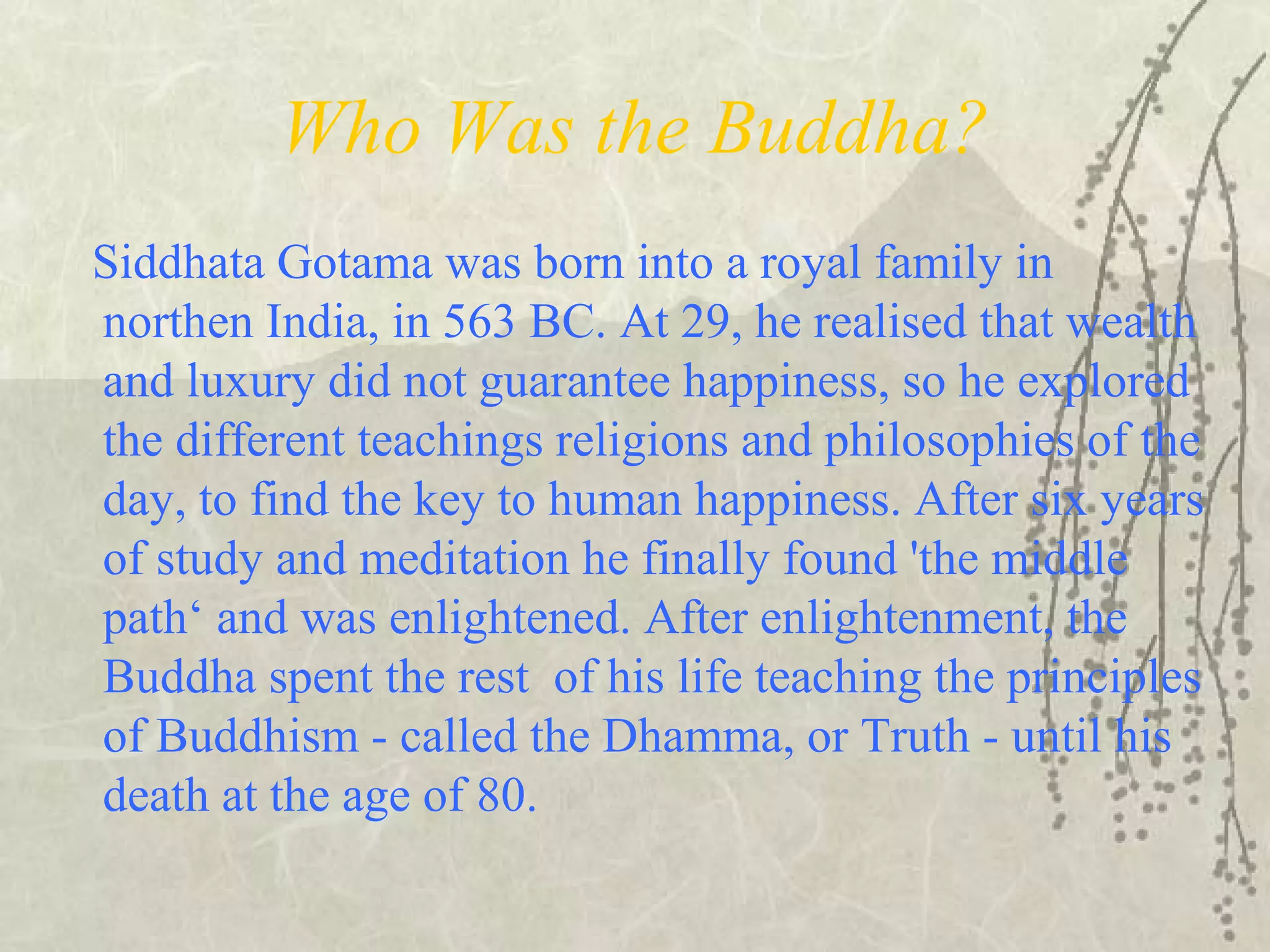 Who Was the Buddha?
Siddhata Gotama was born into a royal family in
northen India, in 563 BC. At 29, he realised that wealth
and luxury did not guarantee happiness, so he explored
the different teachings religions and philosophies of the
day, to find the key to human happiness. After six years
of study and meditation he finally found 'the middle
path‘ and was enlightened. After enlightenment, the
Buddha spent the rest of his life teaching the principles
of Buddhism - called the Dhamma, or Truth - until his
death at the age of 80.
 
