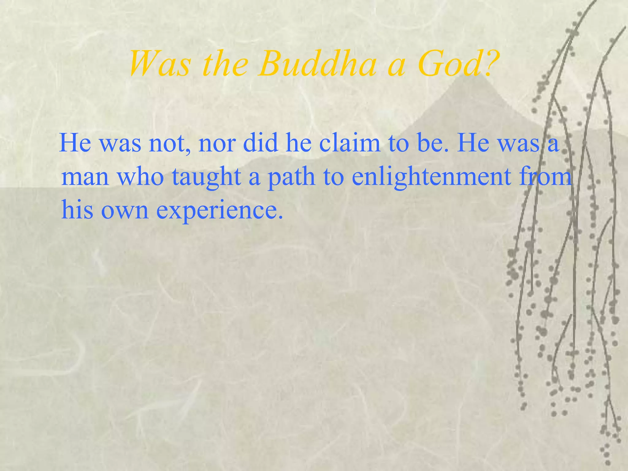 Was the Buddha a God?
He was not, nor did he claim to be. He was a
man who taught a path to enlightenment from
his own experience.
 