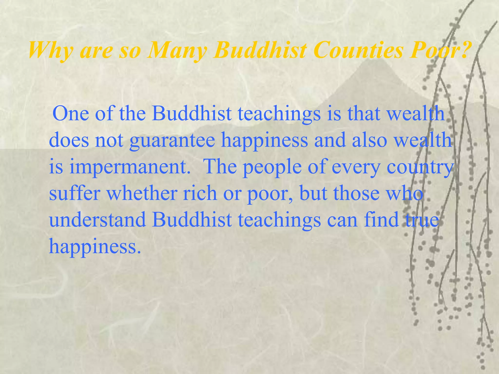 Why are so Many Buddhist Counties Poor?
One of the Buddhist teachings is that wealth
does not guarantee happiness and also wealth
is impermanent. The people of every country
suffer whether rich or poor, but those who
understand Buddhist teachings can find true
happiness.
 