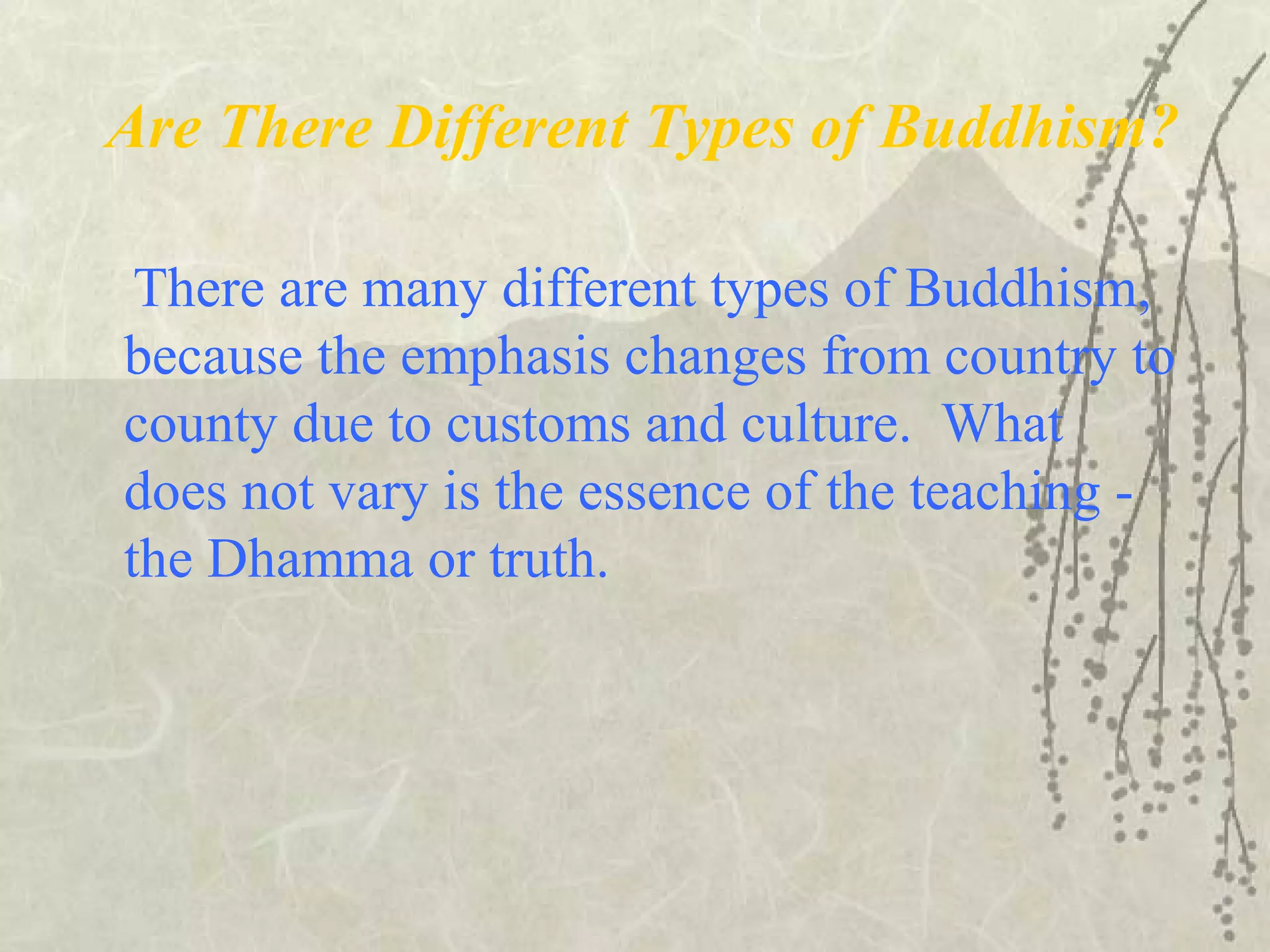 Are There Different Types of Buddhism?
There are many different types of Buddhism,
because the emphasis changes from country to
county due to customs and culture. What
does not vary is the essence of the teaching -
the Dhamma or truth.
 