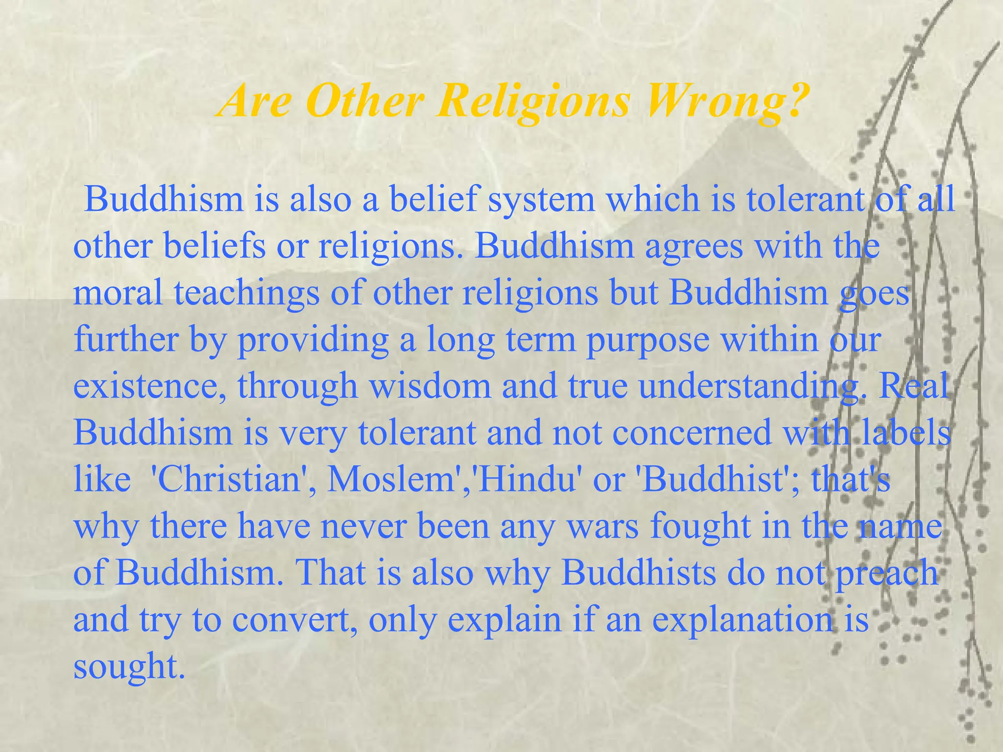 Are Other Religions Wrong?
Buddhism is also a belief system which is tolerant of all
other beliefs or religions. Buddhism agrees with the
moral teachings of other religions but Buddhism goes
further by providing a long term purpose within our
existence, through wisdom and true understanding. Real
Buddhism is very tolerant and not concerned with labels
like 'Christian', Moslem','Hindu' or 'Buddhist'; that's
why there have never been any wars fought in the name
of Buddhism. That is also why Buddhists do not preach
and try to convert, only explain if an explanation is
sought.
 