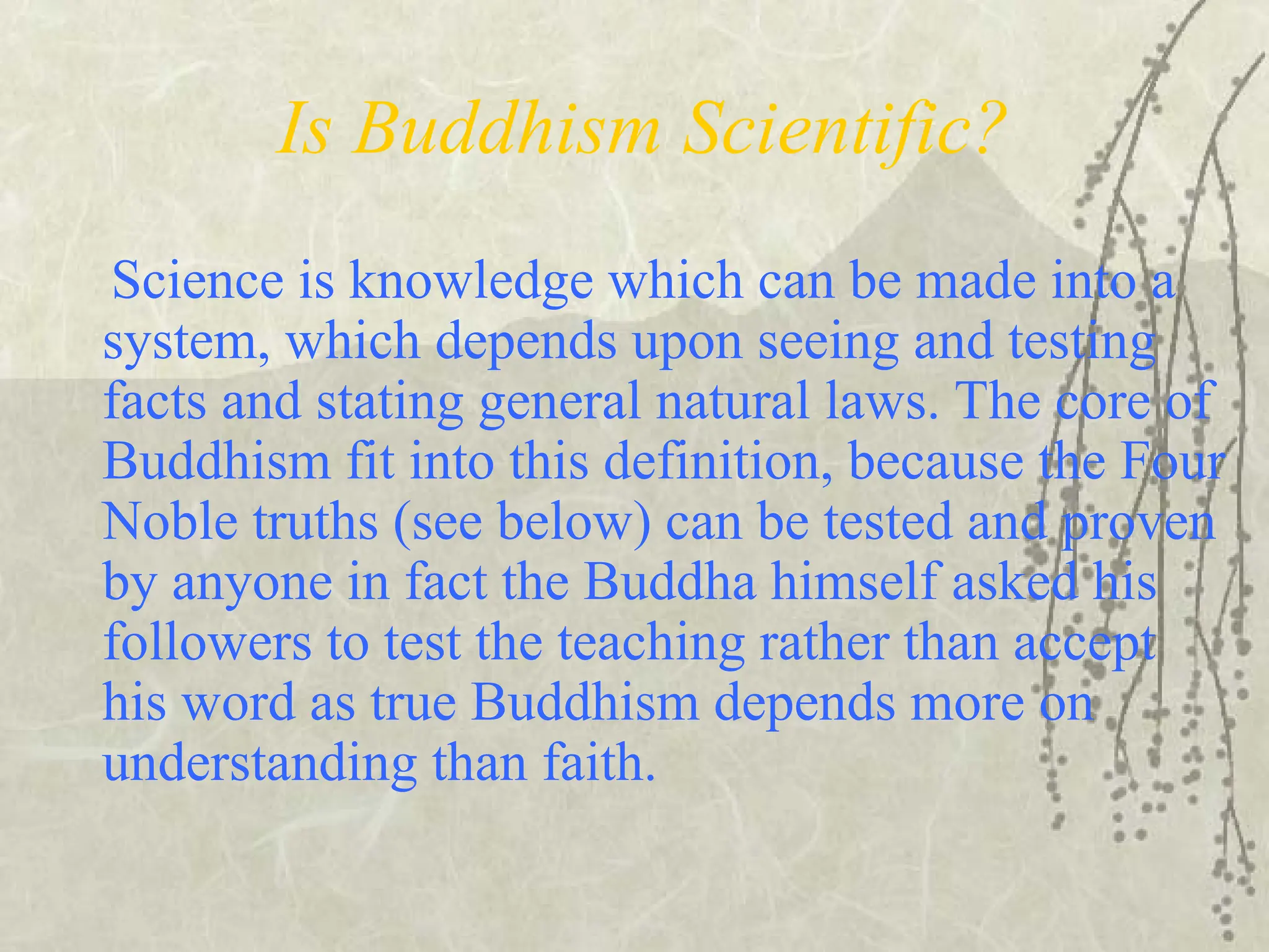 Is Buddhism Scientific?
Science is knowledge which can be made into a
system, which depends upon seeing and testing
facts and stating general natural laws. The core of
Buddhism fit into this definition, because the Four
Noble truths (see below) can be tested and proven
by anyone in fact the Buddha himself asked his
followers to test the teaching rather than accept
his word as true Buddhism depends more on
understanding than faith.
 