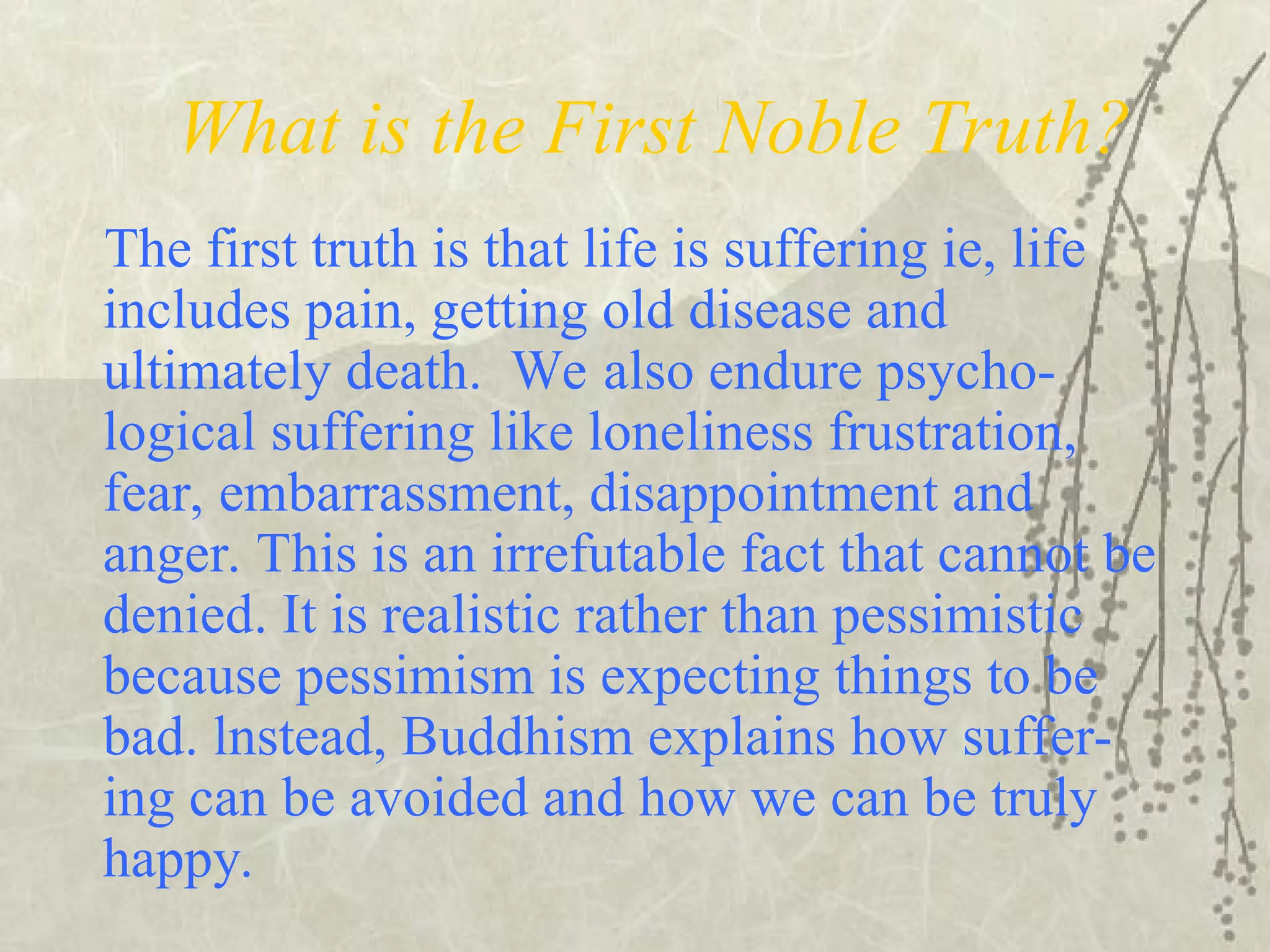 What is the First Noble Truth?
The first truth is that life is suffering ie, life
includes pain, getting old disease and
ultimately death. We also endure psycho-
logical suffering like loneliness frustration,
fear, embarrassment, disappointment and
anger. This is an irrefutable fact that cannot be
denied. It is realistic rather than pessimistic
because pessimism is expecting things to be
bad. lnstead, Buddhism explains how suffer-
ing can be avoided and how we can be truly
happy.
 