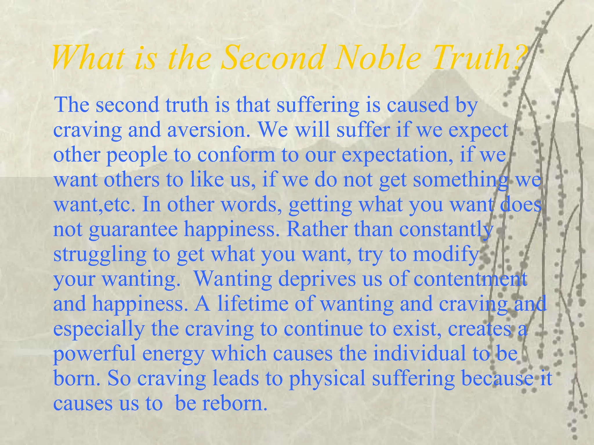 What is the Second Noble Truth?
The second truth is that suffering is caused by
craving and aversion. We will suffer if we expect
other people to conform to our expectation, if we
want others to like us, if we do not get something we
want,etc. In other words, getting what you want does
not guarantee happiness. Rather than constantly
struggling to get what you want, try to modify
your wanting. Wanting deprives us of contentment
and happiness. A lifetime of wanting and craving and
especially the craving to continue to exist, creates a
powerful energy which causes the individual to be
born. So craving leads to physical suffering because it
causes us to be reborn.
 