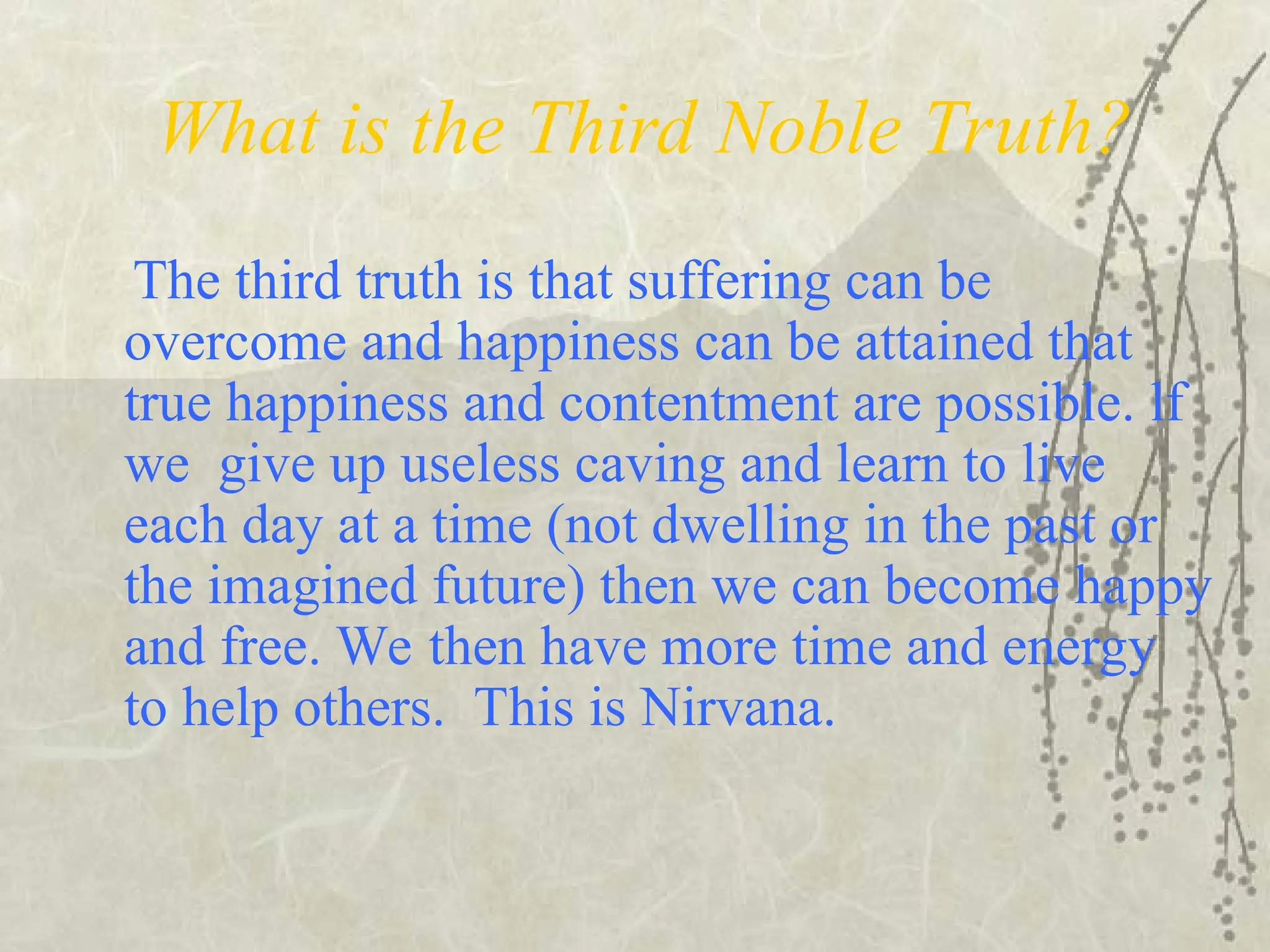 What is the Third Noble Truth?
The third truth is that suffering can be
overcome and happiness can be attained that
true happiness and contentment are possible. lf
we give up useless caving and learn to live
each day at a time (not dwelling in the past or
the imagined future) then we can become happy
and free. We then have more time and energy
to help others. This is Nirvana.
 